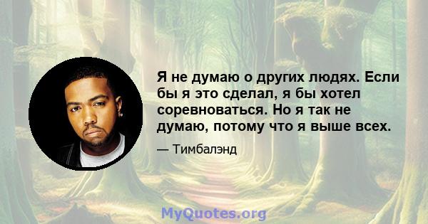 Я не думаю о других людях. Если бы я это сделал, я бы хотел соревноваться. Но я так не думаю, потому что я выше всех.