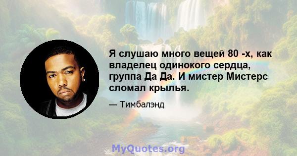 Я слушаю много вещей 80 -х, как владелец одинокого сердца, группа Да Да. И мистер Мистерс сломал крылья.