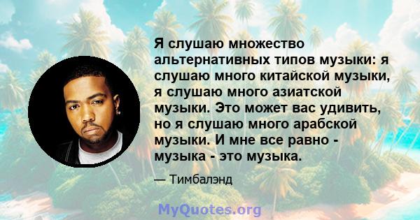 Я слушаю множество альтернативных типов музыки: я слушаю много китайской музыки, я слушаю много азиатской музыки. Это может вас удивить, но я слушаю много арабской музыки. И мне все равно - музыка - это музыка.