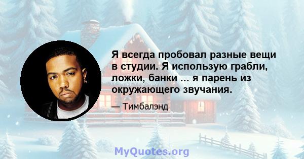 Я всегда пробовал разные вещи в студии. Я использую грабли, ложки, банки ... я парень из окружающего звучания.