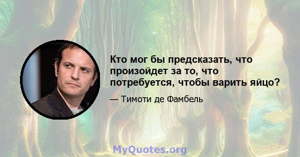 Кто мог бы предсказать, что произойдет за то, что потребуется, чтобы варить яйцо?