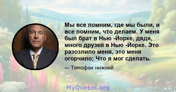 Мы все помним, где мы были, и все помним, что делаем. У меня был брат в Нью -Йорке, дядя, много друзей в Нью -Йорке. Это разозлило меня, это меня огорчило; Что я мог сделать.