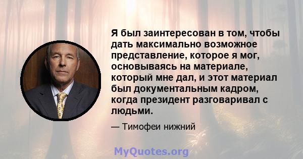 Я был заинтересован в том, чтобы дать максимально возможное представление, которое я мог, основываясь на материале, который мне дал, и этот материал был документальным кадром, когда президент разговаривал с людьми.