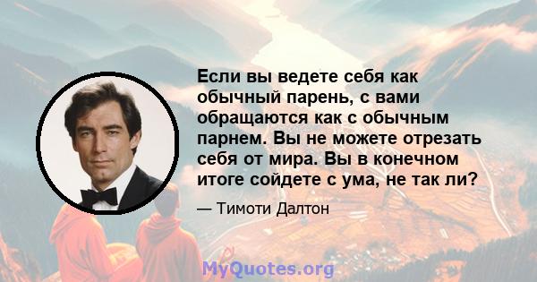 Если вы ведете себя как обычный парень, с вами обращаются как с обычным парнем. Вы не можете отрезать себя от мира. Вы в конечном итоге сойдете с ума, не так ли?