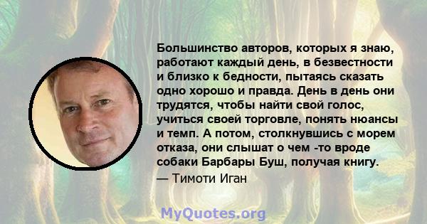 Большинство авторов, которых я знаю, работают каждый день, в безвестности и близко к бедности, пытаясь сказать одно хорошо и правда. День в день они трудятся, чтобы найти свой голос, учиться своей торговле, понять