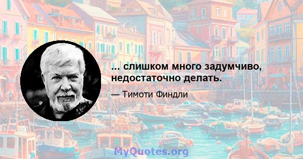 ... слишком много задумчиво, недостаточно делать.