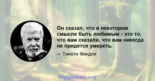 Он сказал, что в некотором смысле быть любимым - это то, что вам сказали, что вам никогда не придется умереть.