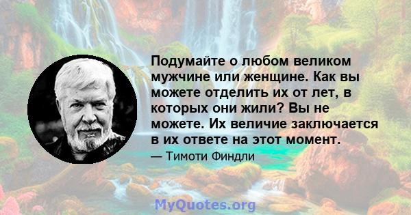 Подумайте о любом великом мужчине или женщине. Как вы можете отделить их от лет, в которых они жили? Вы не можете. Их величие заключается в их ответе на этот момент.