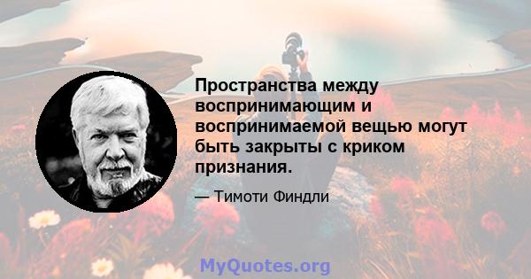 Пространства между воспринимающим и воспринимаемой вещью могут быть закрыты с криком признания.