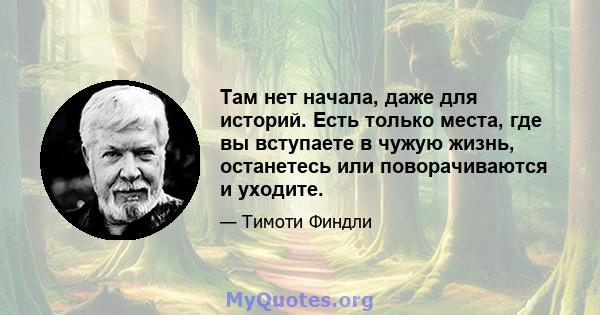 Там нет начала, даже для историй. Есть только места, где вы вступаете в чужую жизнь, останетесь или поворачиваются и уходите.