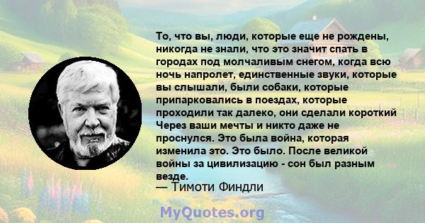 То, что вы, люди, которые еще не рождены, никогда не знали, что это значит спать в городах под молчаливым снегом, когда всю ночь напролет, единственные звуки, которые вы слышали, были собаки, которые припарковались в