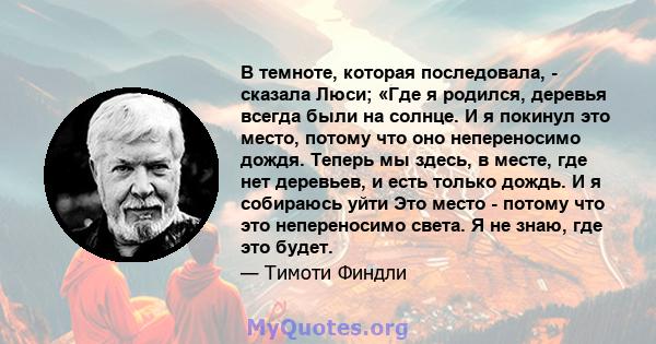 В темноте, которая последовала, - сказала Люси; «Где я родился, деревья всегда были на солнце. И я покинул это место, потому что оно непереносимо дождя. Теперь мы здесь, в месте, где нет деревьев, и есть только дождь. И 