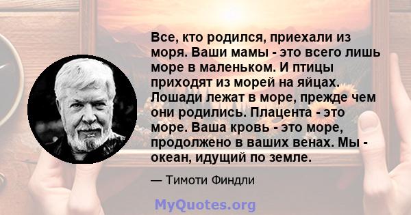 Все, кто родился, приехали из моря. Ваши мамы - это всего лишь море в маленьком. И птицы приходят из морей на яйцах. Лошади лежат в море, прежде чем они родились. Плацента - это море. Ваша кровь - это море, продолжено в 