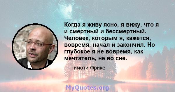 Когда я живу ясно, я вижу, что я и смертный и бессмертный. Человек, которым я, кажется, вовремя, начал и закончил. Но глубокое я не вовремя, как мечтатель, не во сне.