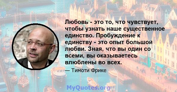 Любовь - это то, что чувствует, чтобы узнать наше существенное единство. Пробуждение к единству - это опыт большой любви. Зная, что вы один со всеми, вы оказываетесь влюблены во всех.