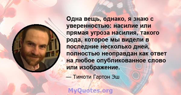 Одна вещь, однако, я знаю с уверенностью: насилие или прямая угроза насилия, такого рода, которое мы видели в последние несколько дней, полностью неоправдан как ответ на любое опубликованное слово или изображение.