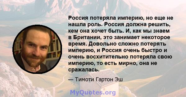 Россия потеряла империю, но еще не нашла роль. Россия должна решить, кем она хочет быть. И, как мы знаем в Британии, это занимает некоторое время. Довольно сложно потерять империю, и Россия очень быстро и очень