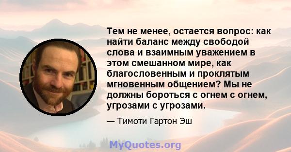 Тем не менее, остается вопрос: как найти баланс между свободой слова и взаимным уважением в этом смешанном мире, как благословенным и проклятым мгновенным общением? Мы не должны бороться с огнем с огнем, угрозами с