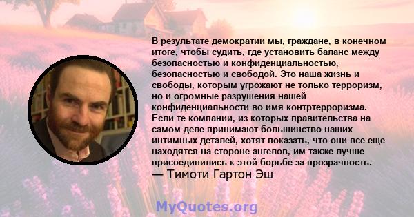 В результате демократии мы, граждане, в конечном итоге, чтобы судить, где установить баланс между безопасностью и конфиденциальностью, безопасностью и свободой. Это наша жизнь и свободы, которым угрожают не только