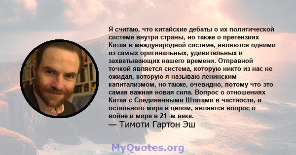 Я считаю, что китайские дебаты о их политической системе внутри страны, но также о претензиях Китая в международной системе, являются одними из самых оригинальных, удивительных и захватывающих нашего времени. Отправной