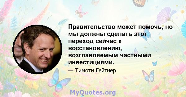 Правительство может помочь, но мы должны сделать этот переход сейчас к восстановлению, возглавляемым частными инвестициями.