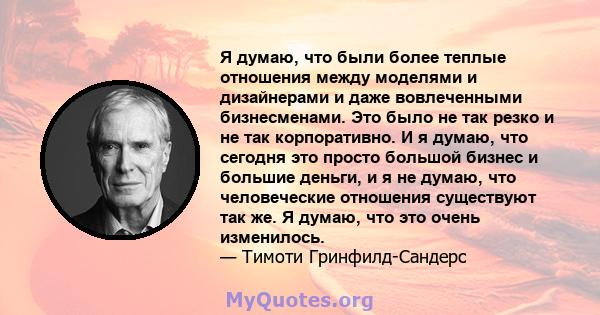 Я думаю, что были более теплые отношения между моделями и дизайнерами и даже вовлеченными бизнесменами. Это было не так резко и не так корпоративно. И я думаю, что сегодня это просто большой бизнес и большие деньги, и я 