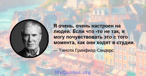 Я очень, очень настроен на людей. Если что -то не так, я могу почувствовать это с того момента, как они ходят в студии.