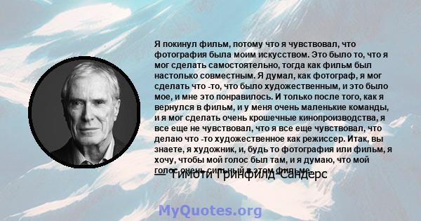 Я покинул фильм, потому что я чувствовал, что фотография была моим искусством. Это было то, что я мог сделать самостоятельно, тогда как фильм был настолько совместным. Я думал, как фотограф, я мог сделать что -то, что