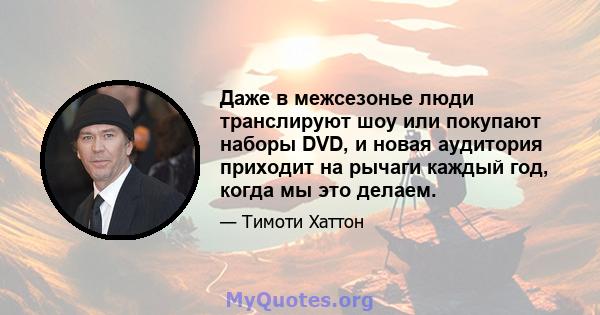 Даже в межсезонье люди транслируют шоу или покупают наборы DVD, и новая аудитория приходит на рычаги каждый год, когда мы это делаем.