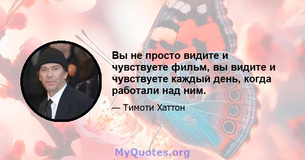 Вы не просто видите и чувствуете фильм, вы видите и чувствуете каждый день, когда работали над ним.