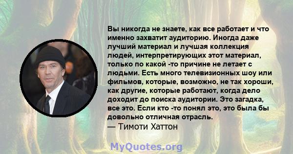 Вы никогда не знаете, как все работает и что именно захватит аудиторию. Иногда даже лучший материал и лучшая коллекция людей, интерпретирующих этот материал, только по какой -то причине не летает с людьми. Есть много