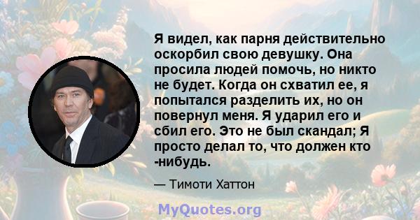 Я видел, как парня действительно оскорбил свою девушку. Она просила людей помочь, но никто не будет. Когда он схватил ее, я попытался разделить их, но он повернул меня. Я ударил его и сбил его. Это не был скандал; Я