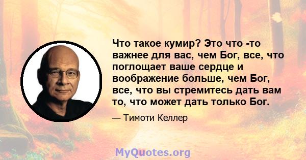 Что такое кумир? Это что -то важнее для вас, чем Бог, все, что поглощает ваше сердце и воображение больше, чем Бог, все, что вы стремитесь дать вам то, что может дать только Бог.