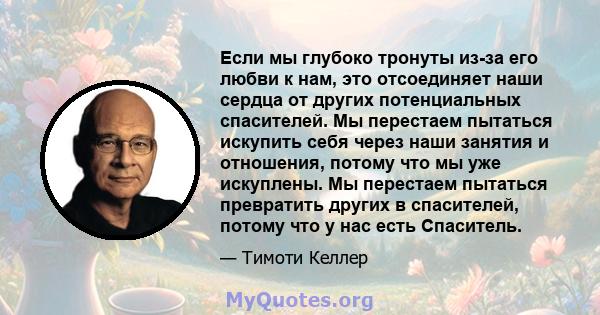 Если мы глубоко тронуты из-за его любви к нам, это отсоединяет наши сердца от других потенциальных спасителей. Мы перестаем пытаться искупить себя через наши занятия и отношения, потому что мы уже искуплены. Мы