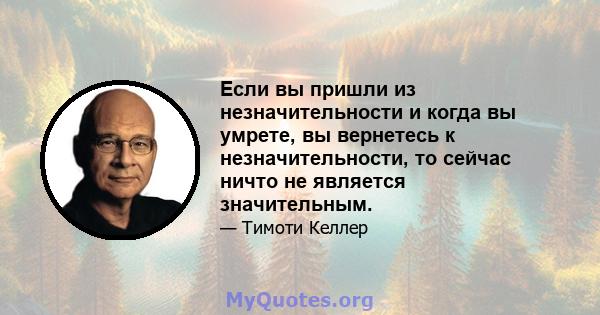 Если вы пришли из незначительности и когда вы умрете, вы вернетесь к незначительности, то сейчас ничто не является значительным.