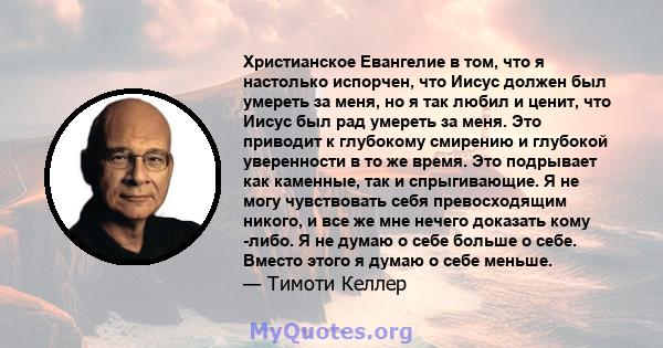 Христианское Евангелие в том, что я настолько испорчен, что Иисус должен был умереть за меня, но я так любил и ценит, что Иисус был рад умереть за меня. Это приводит к глубокому смирению и глубокой уверенности в то же