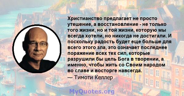 Христианство предлагает не просто утешение, а восстановление - не только того жизни, но и той жизни, которую мы всегда хотели, но никогда не достигали. И поскольку радость будет еще больше для всего этого зла, это