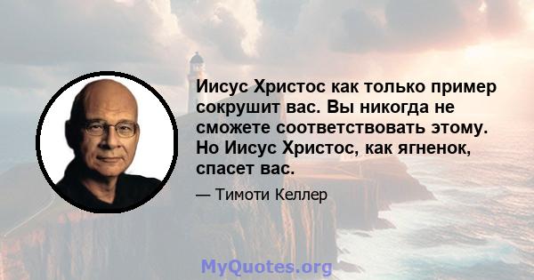 Иисус Христос как только пример сокрушит вас. Вы никогда не сможете соответствовать этому. Но Иисус Христос, как ягненок, спасет вас.