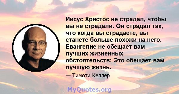 Иисус Христос не страдал, чтобы вы не страдали. Он страдал так, что когда вы страдаете, вы станете больше похожи на него. Евангелие не обещает вам лучших жизненных обстоятельств; Это обещает вам лучшую жизнь.