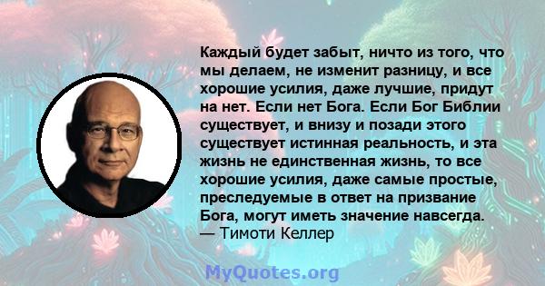 Каждый будет забыт, ничто из того, что мы делаем, не изменит разницу, и все хорошие усилия, даже лучшие, придут на нет. Если нет Бога. Если Бог Библии существует, и внизу и позади этого существует истинная реальность, и 