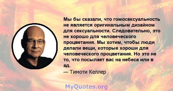 Мы бы сказали, что гомосексуальность не является оригинальным дизайном для сексуальности. Следовательно, это не хорошо для человеческого процветания. Мы хотим, чтобы люди делали вещи, которые хороши для человеческого