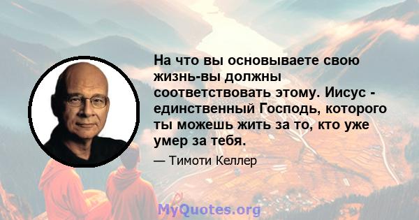 На что вы основываете свою жизнь-вы должны соответствовать этому. Иисус - единственный Господь, которого ты можешь жить за то, кто уже умер за тебя.