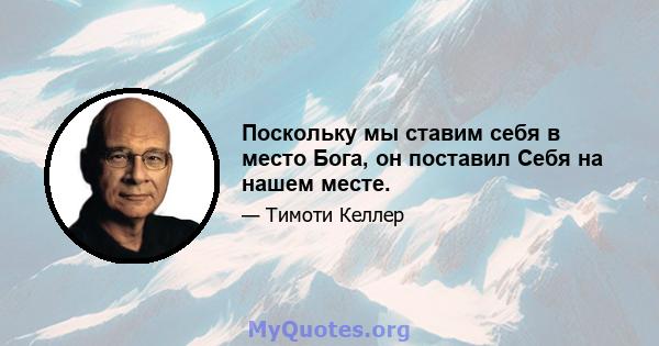 Поскольку мы ставим себя в место Бога, он поставил Себя на нашем месте.