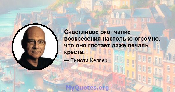 Счастливое окончание воскресения настолько огромно, что оно глотает даже печаль креста.