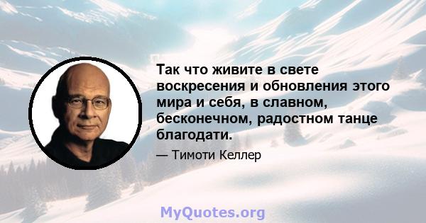 Так что живите в свете воскресения и обновления этого мира и себя, в славном, бесконечном, радостном танце благодати.