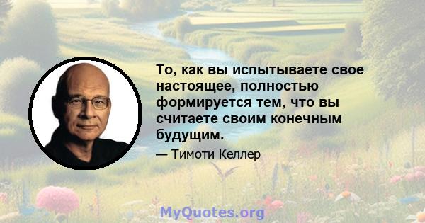 То, как вы испытываете свое настоящее, полностью формируется тем, что вы считаете своим конечным будущим.