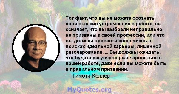 Тот факт, что вы не можете осознать свои высшие устремления в работе, не означает, что вы выбрали неправильно, не призваны к своей профессии, или что вы должны провести свою жизнь в поисках идеальной карьеры, лишенной