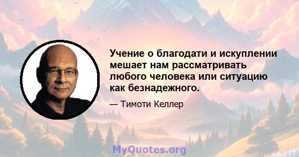 Учение о благодати и искуплении мешает нам рассматривать любого человека или ситуацию как безнадежного.