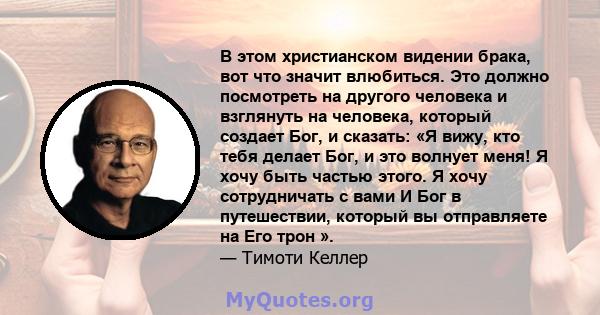 В этом христианском видении брака, вот что значит влюбиться. Это должно посмотреть на другого человека и взглянуть на человека, который создает Бог, и сказать: «Я вижу, кто тебя делает Бог, и это волнует меня! Я хочу