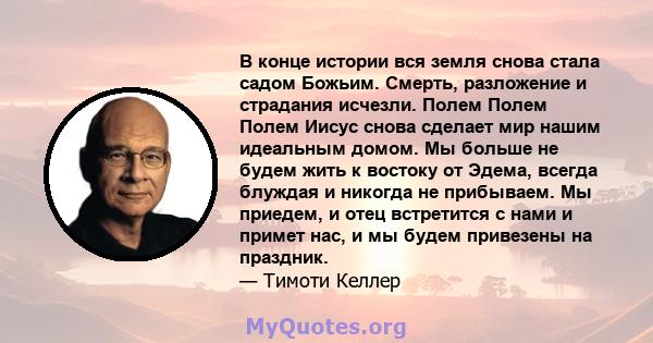 В конце истории вся земля снова стала садом Божьим. Смерть, разложение и страдания исчезли. Полем Полем Полем Иисус снова сделает мир нашим идеальным домом. Мы больше не будем жить к востоку от Эдема, всегда блуждая и